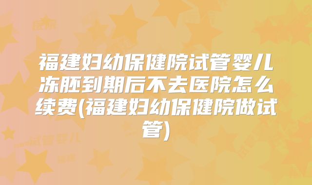 福建妇幼保健院试管婴儿冻胚到期后不去医院怎么续费(福建妇幼保健院做试管)