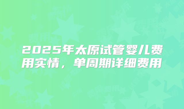 2025年太原试管婴儿费用实情，单周期详细费用