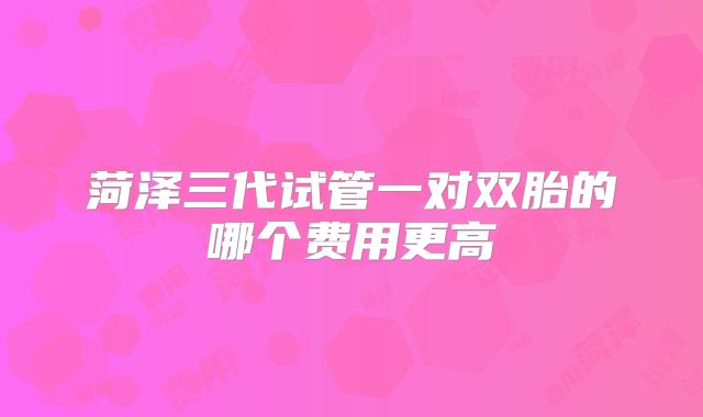 菏泽三代试管一对双胎的哪个费用更高