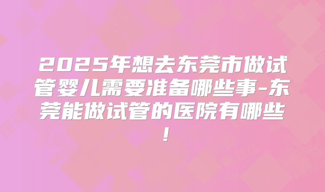2025年想去东莞市做试管婴儿需要准备哪些事-东莞能做试管的医院有哪些！