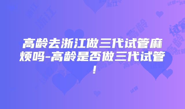 高龄去浙江做三代试管麻烦吗-高龄是否做三代试管！