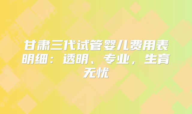 甘肃三代试管婴儿费用表明细：透明、专业，生育无忧