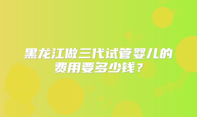黑龙江做三代试管婴儿的费用要多少钱？