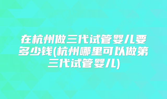 在杭州做三代试管婴儿要多少钱(杭州哪里可以做第三代试管婴儿)