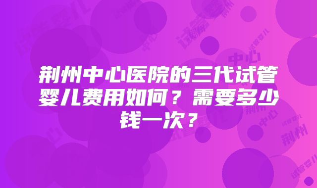 荆州中心医院的三代试管婴儿费用如何?需要多少钱一次?