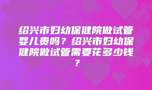 绍兴市妇幼保健院做试管婴儿贵吗？绍兴市妇幼保健院做试管需要花多少钱？