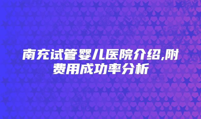 南充试管婴儿医院介绍,附费用成功率分析