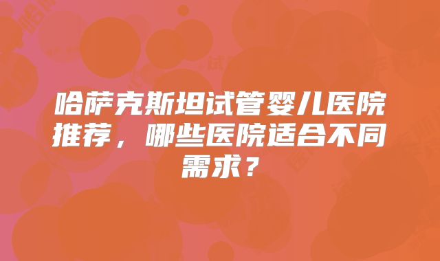 哈萨克斯坦试管婴儿医院推荐，哪些医院适合不同需求？