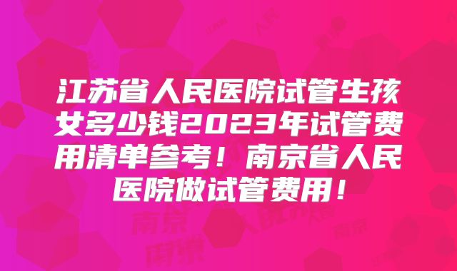 江苏省人民医院试管生孩女多少钱2023年试管费用清单参考！南京省人民医院做试管费用！