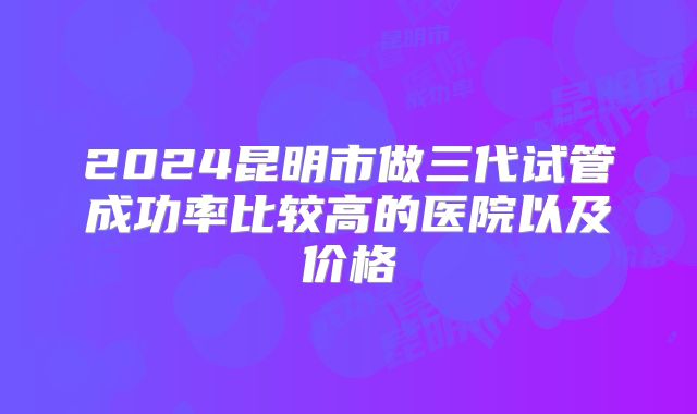 2024昆明市做三代试管成功率比较高的医院以及价格