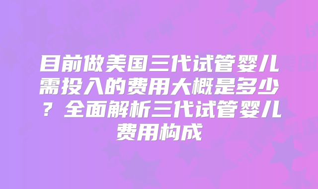 目前做美国三代试管婴儿需投入的费用大概是多少？全面解析三代试管婴儿费用构成