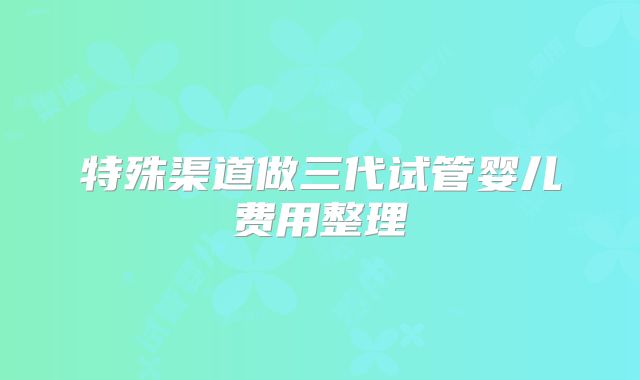 特殊渠道做三代试管婴儿费用整理