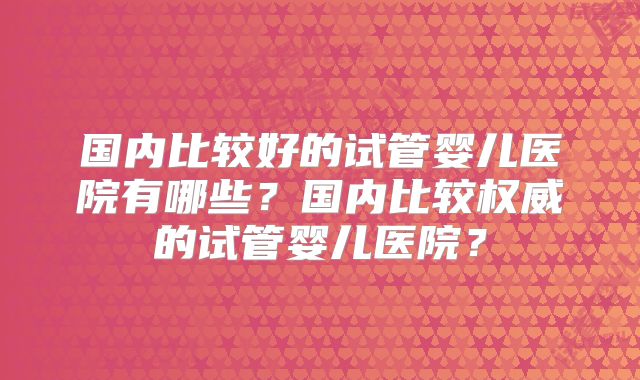 国内比较好的试管婴儿医院有哪些?国内比较权威的试管婴儿医院?