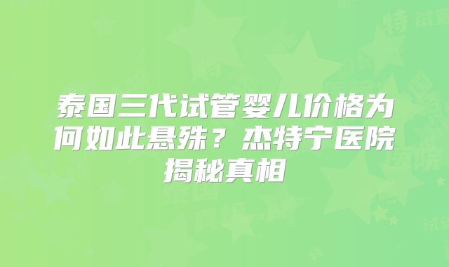 泰国三代试管婴儿价格为何如此悬殊？杰特宁医院揭秘真相