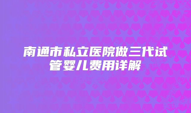 南通市私立医院做三代试管婴儿费用详解