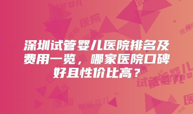 深圳试管婴儿医院排名及费用一览,哪家医院口碑好且性价比高?