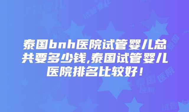 泰国bnh医院试管婴儿总共要多少钱,泰国试管婴儿医院排名比较好！
