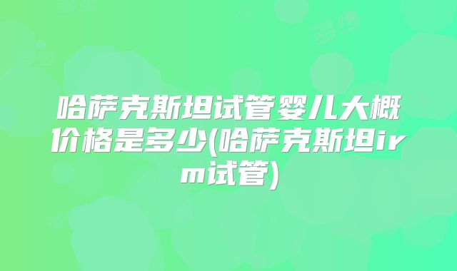哈萨克斯坦试管婴儿大概价格是多少(哈萨克斯坦irm试管)