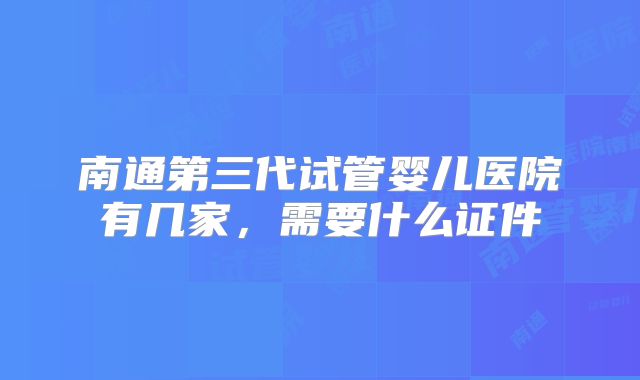 南通第三代试管婴儿医院有几家，需要什么证件