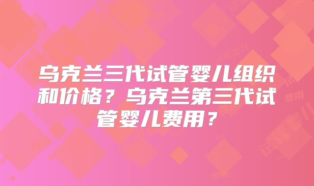乌克兰三代试管婴儿组织和价格？乌克兰第三代试管婴儿费用？
