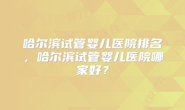 哈尔滨试管婴儿医院排名，哈尔滨试管婴儿医院哪家好？