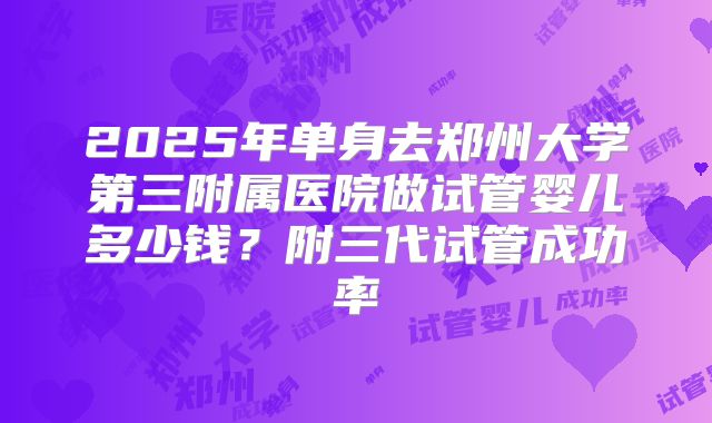 2025年单身去郑州大学第三附属医院做试管婴儿多少钱?附三代试管成功率