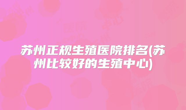 苏州正规生殖医院排名(苏州比较好的生殖中心)