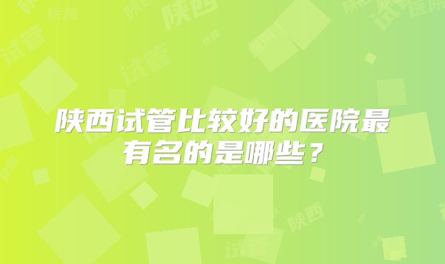 陕西试管比较好的医院最有名的是哪些？