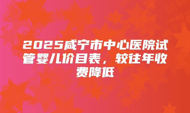 2025咸宁市中心医院试管婴儿价目表，较往年收费降低