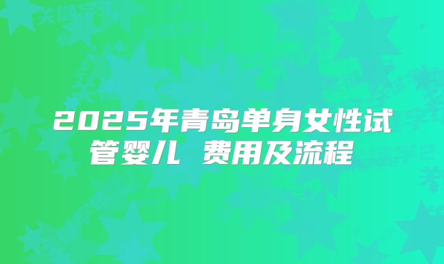 2025年青岛单身女性试管婴儿 费用及流程