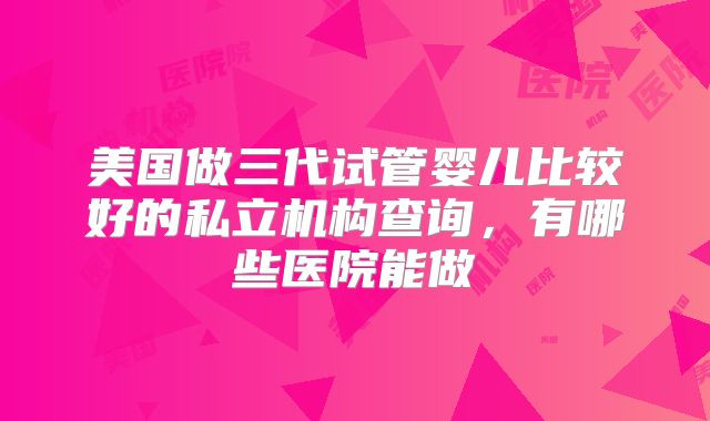 美国做三代试管婴儿比较好的私立机构查询，有哪些医院能做