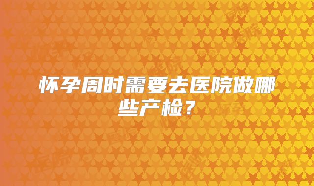 怀孕周时需要去医院做哪些产检？