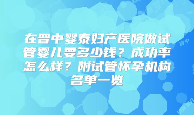 在晋中婴泰妇产医院做试管婴儿要多少钱？成功率怎么样？附试管怀孕机构名单一览