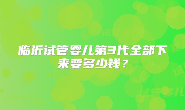 临沂试管婴儿第3代全部下来要多少钱?