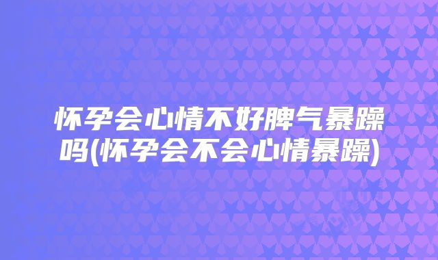 怀孕会心情不好脾气暴躁吗(怀孕会不会心情暴躁)