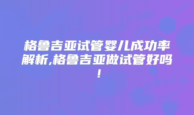 格鲁吉亚试管婴儿成功率解析,格鲁吉亚做试管好吗！