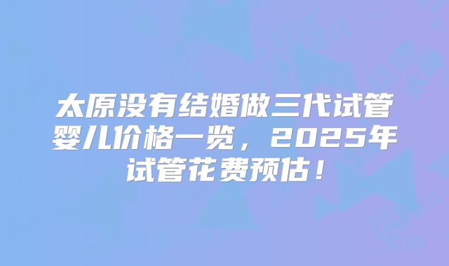 太原没有结婚做三代试管婴儿价格一览，2025年试管花费预估！