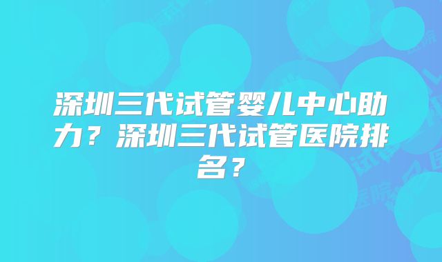 深圳三代试管婴儿中心助力?深圳三代试管医院排名?