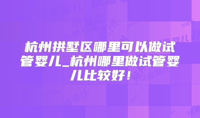 杭州拱墅区哪里可以做试管婴儿_杭州哪里做试管婴儿比较好!