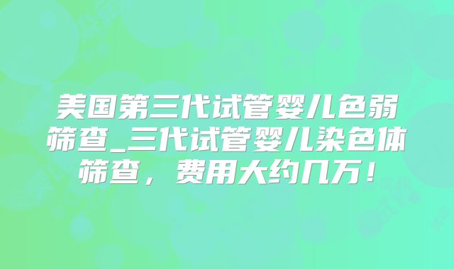 美国第三代试管婴儿色弱筛查_三代试管婴儿染色体筛查，费用大约几万！