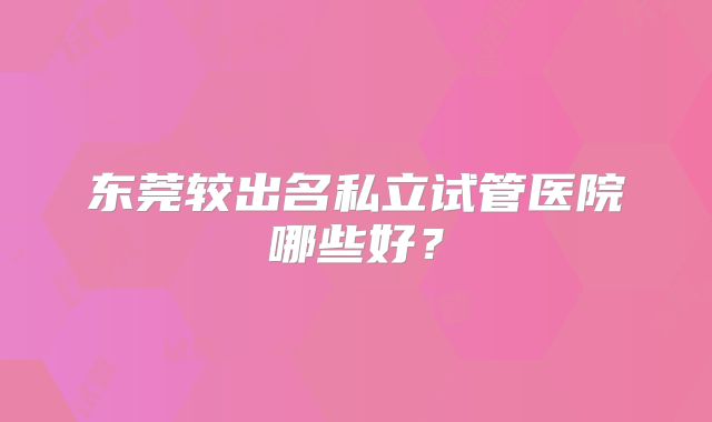 东莞较出名私立试管医院哪些好？
