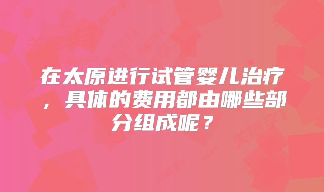 在太原进行试管婴儿治疗,具体的费用都由哪些部分组成呢?