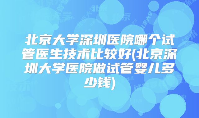 北京大学深圳医院哪个试管医生技术比较好(北京深圳大学医院做试管婴儿多少钱)