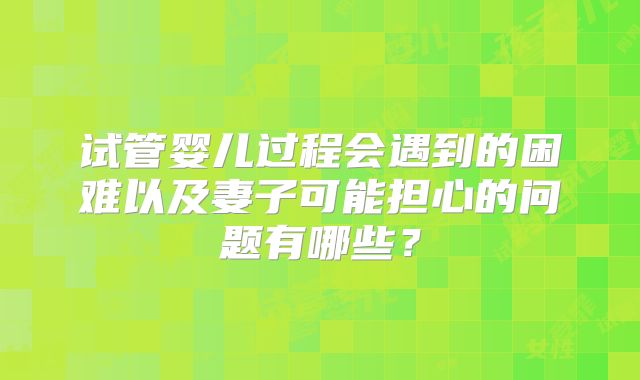 试管婴儿过程会遇到的困难以及妻子可能担心的问题有哪些?