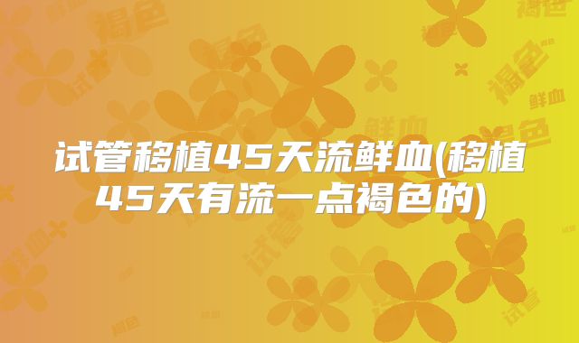 试管移植45天流鲜血(移植45天有流一点褐色的)