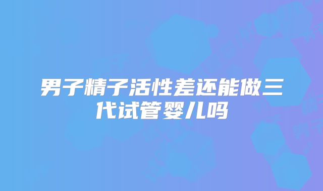 男子精子活性差还能做三代试管婴儿吗