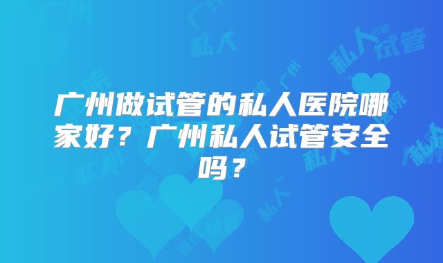 广州做试管的私人医院哪家好？广州私人试管安全吗？