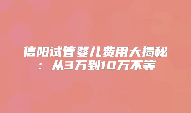 信阳试管婴儿费用大揭秘：从3万到10万不等
