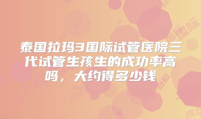 泰国拉玛3国际试管医院三代试管生孩生的成功率高吗，大约得多少钱