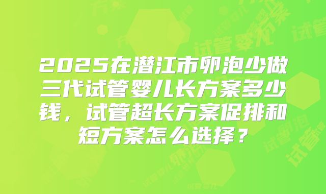 2025在潜江市卵泡少做三代试管婴儿长方案多少钱，试管超长方案促排和短方案怎么选择？